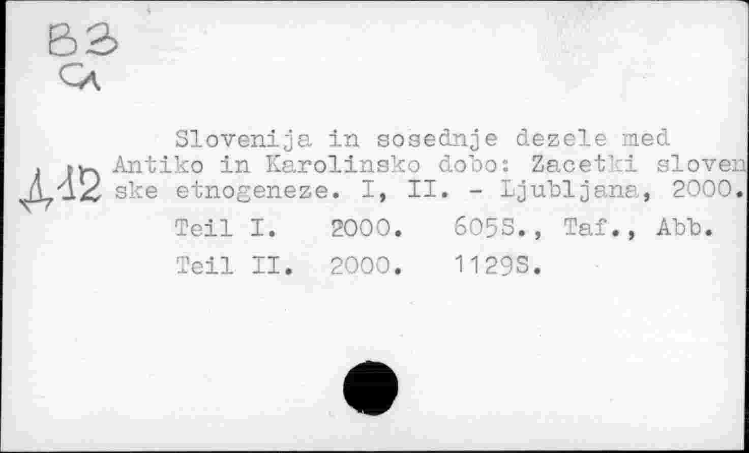 ﻿
Slovenija in sosednje dezele med Antike in Karolinsko dobo: Zacetki slovei ske etnogeneze. I, II. - Ljubljana, 2000<
Teil I. 2000.	605S., Taf., Abb.
Teil II. 2000.	11293.